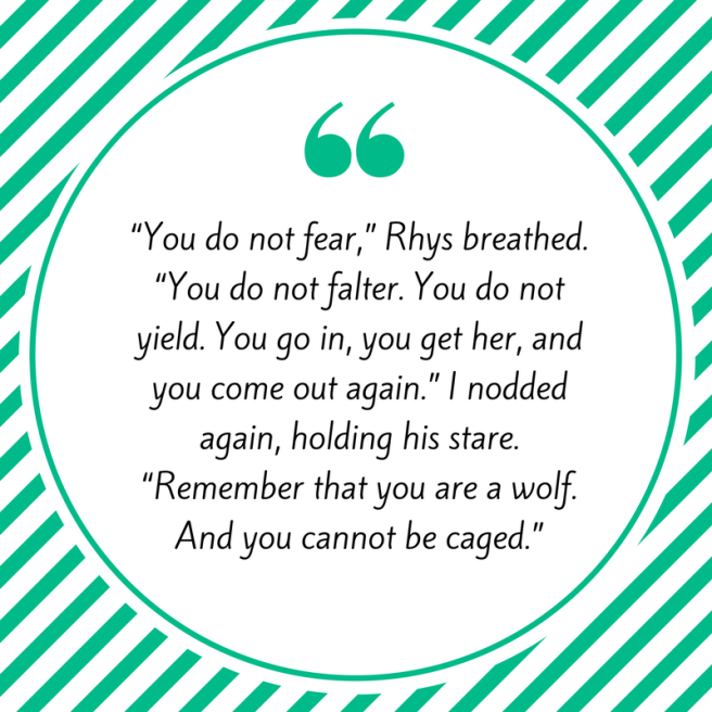 “You do not fear,” Rhys breathed. “You do not falter. You do not yield. You go in, you get her, and you come out again.” I nodded again, holding his stare. “Remember that you are a wolf. And you cannot be caged.”.png